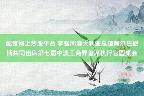 配资网上炒股平台 李强同澳大利亚总理阿尔巴尼斯共同出席第七届中澳工商界首席执行官圆桌会