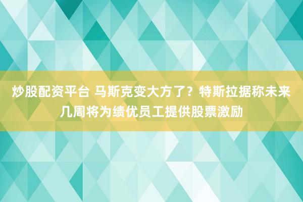 炒股配资平台 马斯克变大方了？特斯拉据称未来几周将为绩优员工提供股票激励