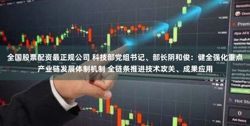 全国股票配资最正规公司 科技部党组书记、部长阴和俊：健全强化重点产业链发展体制机制 全链条推进技术攻关、成果应用