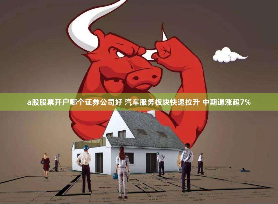 a股股票开户哪个证券公司好 汽车服务板块快速拉升 中期退涨超7%