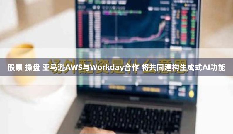 股票 操盘 亚马逊AWS与Workday合作 将共同建构生成式AI功能