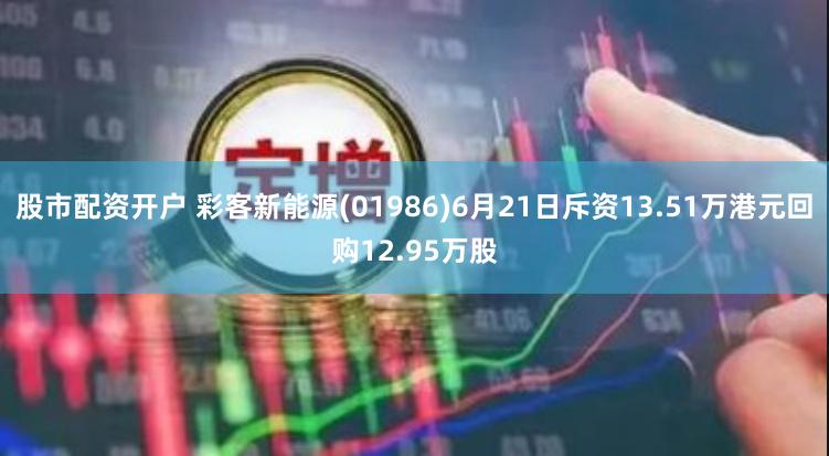 股市配资开户 彩客新能源(01986)6月21日斥资13.51万港元回购12.95万股