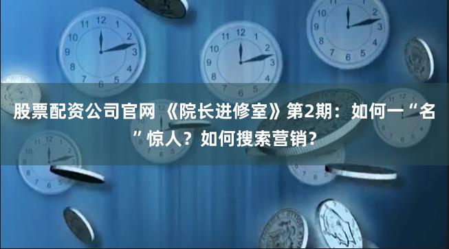 股票配资公司官网 《院长进修室》第2期：如何一“名”惊人？如何搜索营销？