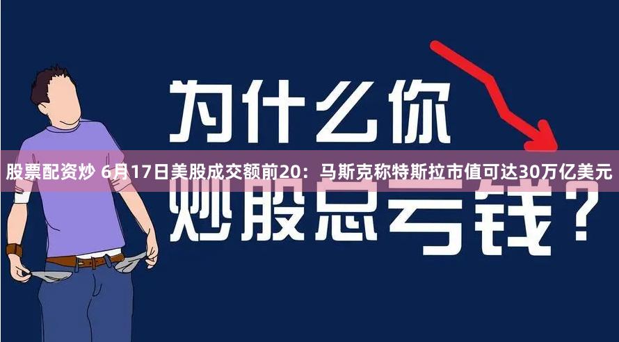 股票配资炒 6月17日美股成交额前20：马斯克称特斯拉市值可达30万亿美元