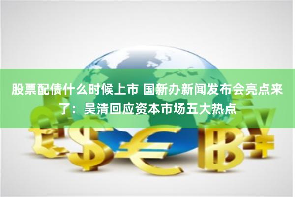 股票配债什么时候上市 国新办新闻发布会亮点来了：吴清回应资本市场五大热点