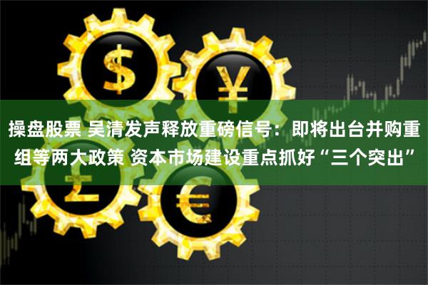 操盘股票 吴清发声释放重磅信号：即将出台并购重组等两大政策 资本市场建设重点抓好“三个突出”