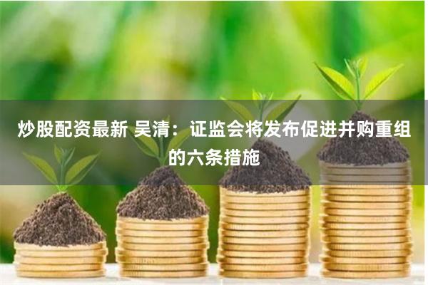 炒股配资最新 吴清：证监会将发布促进并购重组的六条措施