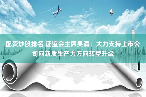 配资炒股排名 证监会主席吴清：大力支持上市公司向新质生产力方向转型升级