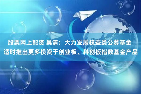 股票网上配资 吴清：大力发展权益类公募基金 适时推出更多投资于创业板、科创板指数基金产品