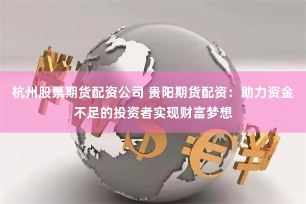 杭州股票期货配资公司 贵阳期货配资：助力资金不足的投资者实现财富梦想