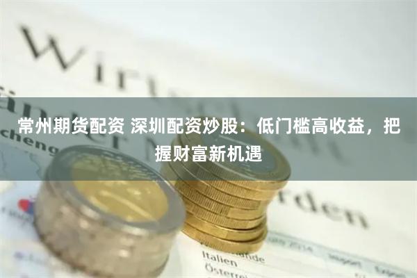 常州期货配资 深圳配资炒股：低门槛高收益，把握财富新机遇