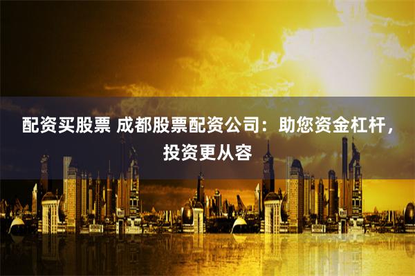 配资买股票 成都股票配资公司：助您资金杠杆，投资更从容