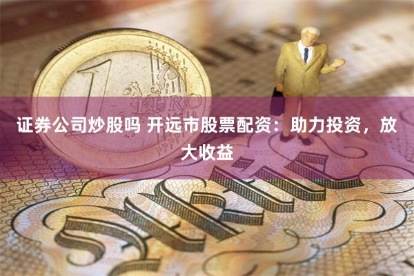 证券公司炒股吗 开远市股票配资：助力投资，放大收益