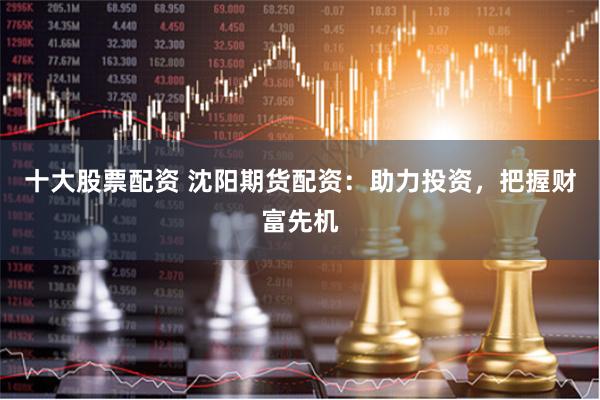 十大股票配资 沈阳期货配资：助力投资，把握财富先机