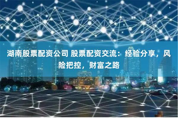 湖南股票配资公司 股票配资交流：经验分享，风险把控，财富之路