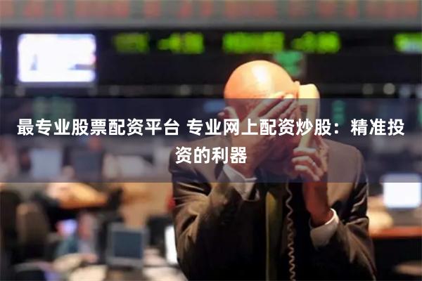 最专业股票配资平台 专业网上配资炒股：精准投资的利器