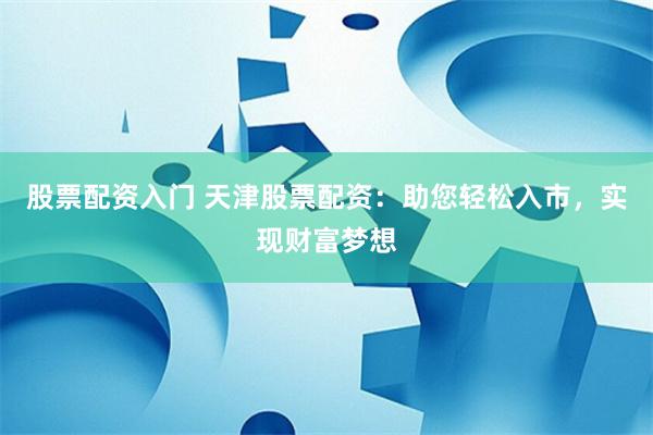 股票配资入门 天津股票配资：助您轻松入市，实现财富梦想