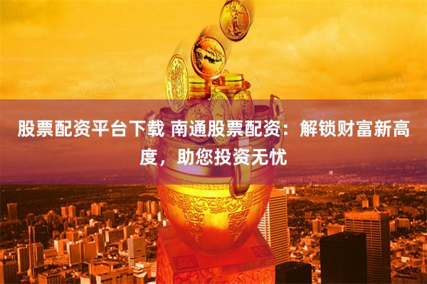 股票配资平台下载 南通股票配资：解锁财富新高度，助您投资无忧