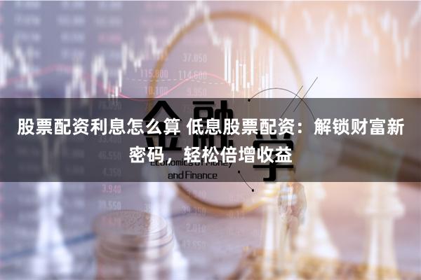 股票配资利息怎么算 低息股票配资:解锁财富新密码,轻松倍增收益