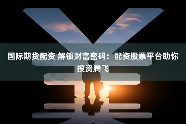 国际期货配资 解锁财富密码:配资股票平台助你投资腾飞