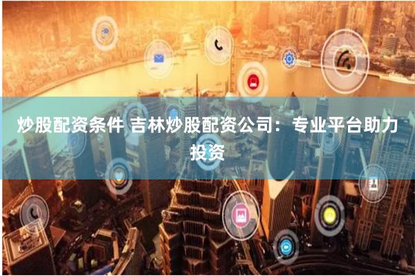 炒股配资条件 吉林炒股配资公司：专业平台助力投资