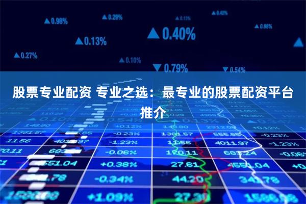 股票专业配资 专业之选：最专业的股票配资平台推介