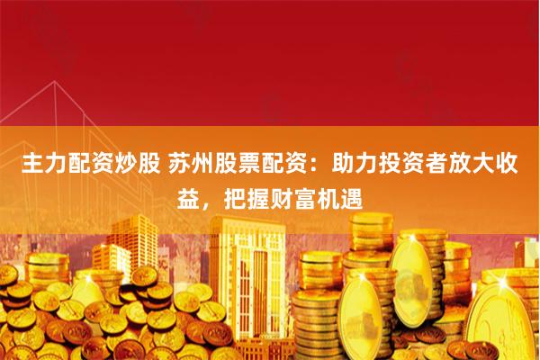 主力配资炒股 苏州股票配资：助力投资者放大收益，把握财富机遇