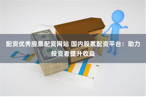 配资优秀股票配资网站 国内股票配资平台：助力投资者提升收益