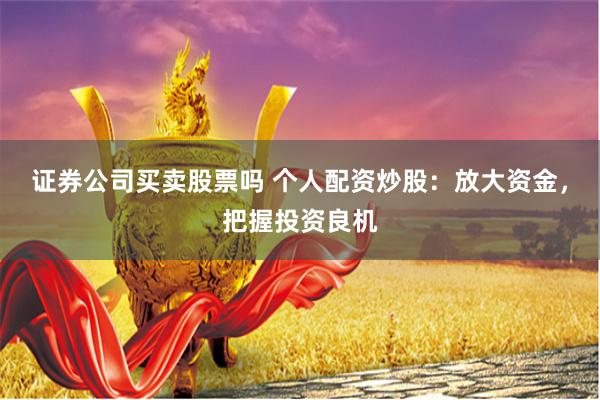 证券公司买卖股票吗 个人配资炒股:放大资金,把握投资良机