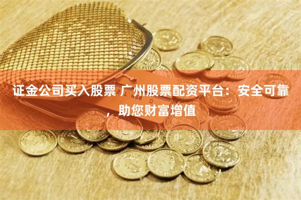 证金公司买入股票 广州股票配资平台:安全可靠,助您财富增值