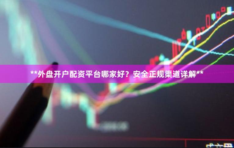 **外盘开户配资平台哪家好？安全正规渠道详解**