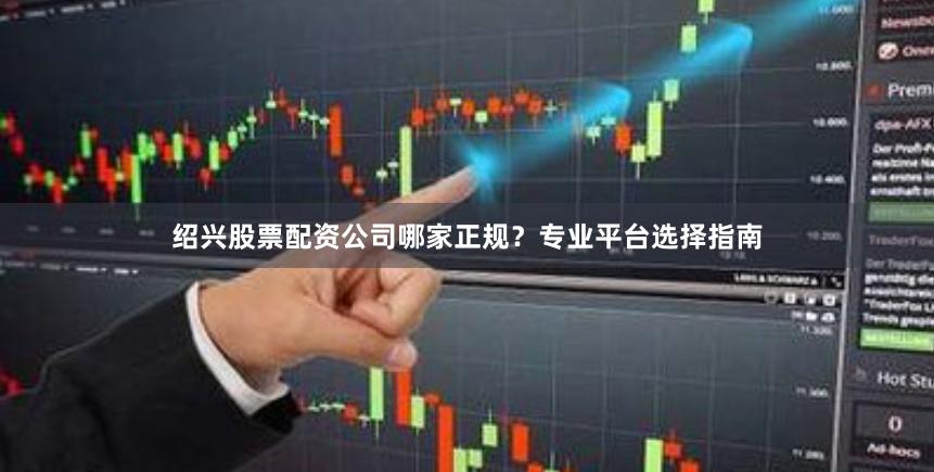 绍兴股票配资公司哪家正规?专业平台选择指南