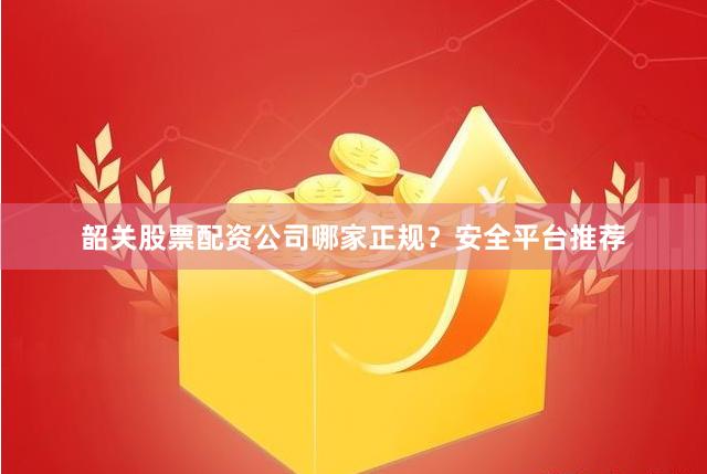 韶关股票配资公司哪家正规？安全平台推荐