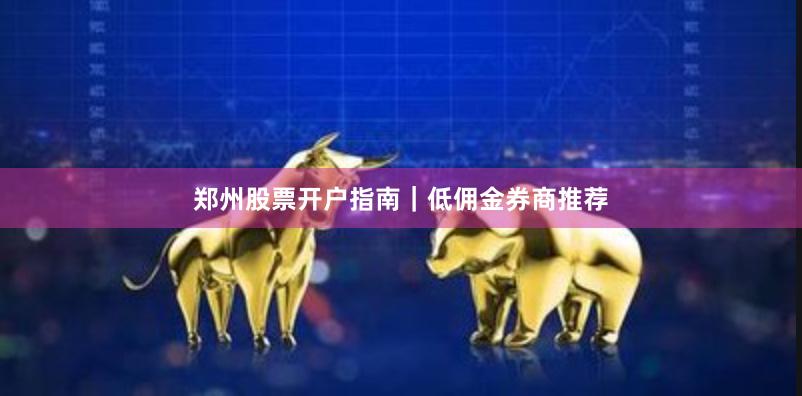 郑州股票开户指南｜低佣金券商推荐