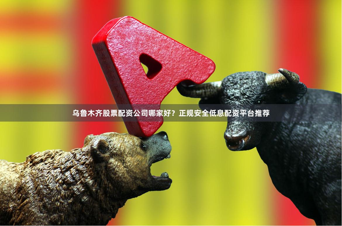 乌鲁木齐股票配资公司哪家好？正规安全低息配资平台推荐